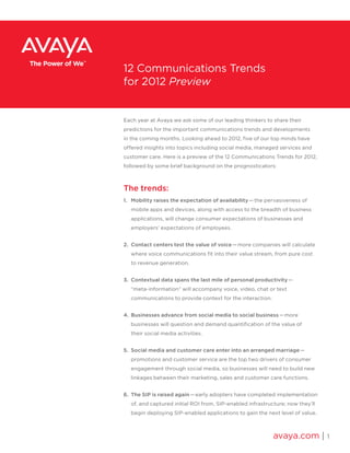 Each year at Avaya we ask some of our leading thinkers to share their
predictions for the important communications trends and developments
in the coming months. Looking ahead to 2012, five of our top minds have
offered insights into topics including social media, managed services and
customer care. Here is a preview of the 12 Communications Trends for 2012,
followed by some brief background on the prognosticators:
The trends:
1.	 Mobility raises the expectation of availability — the pervasiveness of
mobile apps and devices, along with access to the breadth of business
applications, will change consumer expectations of businesses and
employers’ expectations of employees.
2.	 Contact centers test the value of voice — more companies will calculate
where voice communications fit into their value stream, from pure cost
to revenue generation.
3.	 Contextual data spans the last mile of personal productivity —
“meta-information” will accompany voice, video, chat or text
communications to provide context for the interaction.
4.	 Businesses advance from social media to social business — more
businesses will question and demand quantification of the value of
their social media activities.
5.	 Social media and customer care enter into an arranged marriage — 
promotions and customer service are the top two drivers of consumer
engagement through social media, so businesses will need to build new
linkages between their marketing, sales and customer care functions.
6.	 The SIP is raised again — early adopters have completed implementation
of, and captured initial ROI from, SIP-enabled infrastructure; now they’ll
begin deploying SIP-enabled applications to gain the next level of value.
avaya.com | 1
12 Communications Trends
for 2012 Preview
 
