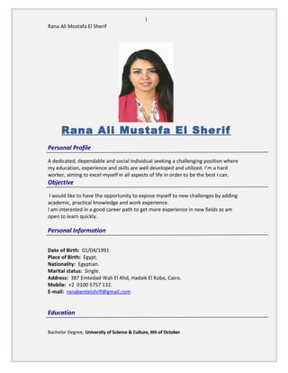 1
Rana Ali Mostafa El Sherif
Rana Ali Mustafa El Sherif
Personal Profile
A dedicated, dependable and social individual seeking a challenging position where
my education, experience and skills are well developed and utilized. I’m a hard
worker, aiming to excel myself in all aspects of life in order to be the best I can.
Objective
I would like to have the opportunity to expose myself to new challenges by adding
academic, practical knowledge and work experience.
I am interested in a good career path to get more experience in new fields as am
open to learn quickly.
Personal Information
Date of Birth: 01/04/1991
Place of Birth: Egypt.
Nationality: Egyptian.
Marital status: Single.
Address: 387 Emtedad Wali El Ahd, Hadaik El Koba, Cairo.
Mobile: +2 0100 5757 132.
E-mail: ranabentelshrif@gmail.com
Education
Bachelor Degree, University of Science & Culture, 6th of October.
 