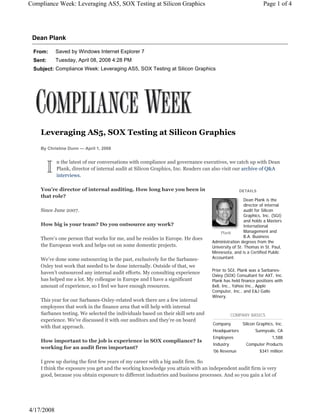 Dean Plank
From: Saved by Windows Internet Explorer 7
Sent: Tuesday, April 08, 2008 4:28 PM
Subject: Compliance Week: Leveraging AS5, SOX Testing at Silicon Graphics
Page 1 of 4Compliance Week: Leveraging AS5, SOX Testing at Silicon Graphics
4/17/2008
Leveraging AS5, SOX Testing at Silicon Graphics
By Christine Dunn — April 1, 2008
n the latest of our conversations with compliance and governance executives, we catch up with Dean
Plank, director of internal audit at Silicon Graphics, Inc. Readers can also visit our archive of Q&A
interviews.
You’re director of internal auditing. How long have you been in
that role?
Since June 2007.
How big is your team? Do you outsource any work?
There’s one person that works for me, and he resides in Europe. He does
the European work and helps out on some domestic projects.
We’ve done some outsourcing in the past, exclusively for the Sarbanes-
Oxley test work that needed to be done internally. Outside of that, we
haven’t outsourced any internal audit efforts. My consulting experience
has helped me a lot. My colleague in Europe and I have a significant
amount of experience, so I feel we have enough resources.
This year for our Sarbanes-Oxley-related work there are a few internal
employees that work in the finance area that will help with internal
Sarbanes testing. We selected the individuals based on their skill sets and
experience. We’ve discussed it with our auditors and they’re on board
with that approach.
How important to the job is experience in SOX compliance? Is
working for an audit firm important?
I grew up during the first few years of my career with a big audit firm. So
I think the exposure you get and the working knowledge you attain with an independent audit firm is very
good, because you obtain exposure to different industries and business processes. And so you gain a lot of
DETAILS
Dean Plank is the
director of internal
audit for Silicon
Graphics, Inc. (SGI)
and holds a Masters
International
Management and
B.A. Business
Administration degrees from the
University of St. Thomas in St. Paul,
Minnesota, and is a Certified Public
Accountant.
Prior to SGI, Plank was a Sarbanes-
Oxley (SOX) Consultant for AXT, Inc.
Plank has held finance positions with
8x8, Inc., Yahoo Inc., Apple
Computer, Inc., and E&J Gallo
Winery.
Plank
COMPANY BASICS
Company Silicon Graphics, Inc.
Headquarters Sunnyvale, CA
Employees 1,588
Industry Computer Products
’06 Revenue $341 million
 