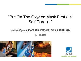 “Put On The Oxygen Mask First (i.e.
Self Care!)...”
Modinat Ogun, ASQ CSSBB, CMQ|OE, CQIA, LSSBB, MSc
May 16, 2016
 