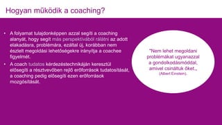 • A folyamat tulajdonképpen azzal segíti a coaching
alanyát, hogy segít más perspektívából rálátni az adott
elakadásra, problémára, ezáltal új, korábban nem
észlelt megoldási lehetőségekre irányítja a coachee
figyelmét.
• A coach tudatos kérdezéstechnikáján keresztül
elősegíti a résztvevőben rejlő erőforrások tudatosítását,
a coaching pedig elősegíti ezen erőforrások
mozgósítását.
Hogyan működik a coaching?
"Nem lehet megoldani
problémákat ugyanazzal
a gondolkodásmóddal,
amivel csináltuk őket.„
(Albert Einstein).
 