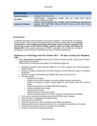 RESUME
Computer Skills
Operating System Windows 7/XP, MVS, Z OS,
Key Skills
MAINFRAMES : ASSEMBLER, COBOL, DB2, JCL, VSAM, CICS, Natural
Adabas, Mainframe testing,
Application Software
Endevor, File-Aid, Xpeditor, RDz, RUMBA, SPUFI, RMS(Revision Management
system), TSO / ISPF, BMC Utilities, DFSORT, Eclipse and MS Office (Power
Point /Excel / Words)
Job experience:
A Software Specialist having functional and technical expertise in Requirements and Analysis,
Design, Coding, Testing, reviews and Implementation and Service Support with around 6.9 years
of experience in the mainframe technology with initial 2 years in Satyam computers ltd.,
and around 4 years in NTT DATA, formerly called as Keane and later with Infosys ltd
October 2013. Have worked extensively on COBOL, Assembler, JCL and DB2 and involved in
development, enhancement and maintenance of several mainframe applications.
Experience as Technology lead from October 2013 – Till date at Infosys ltd, Bangalore,
India.
 Client: Royal Bank of Scotland, Banking and Financial services provider, serving over 30 million
customers across the globe.
Project details: Providing technical support on the Rainbow programme.
 Identified as Subject matter Expertise (SME) for one of the complex core accounting system
called CAUSTIC.
 Working on Design, Development and Build activities to provide technical support on Rainbow
programme.
 Working on analysis of Assembler and COBOL–DB2 under the core accounts.
 The task includes
o Estimation for the tasks
o Analysis of the functional design documents to gather business requirements
o Analysis and design to create a system design for each function under the functional
design
o Analysis of Assembler and COBOL-DB2-CICS programs
o Coding and testing as per design
o Prepare data for testing
o Interacting with the client team for data.
o Reviews of system designs and UTRs to make sure the standards are followed
 Tools used on mainframes like global search and APPDB to help in analysis.
 Using XP-editer for debugging and negative testing.
 Using File-Aid and JMR tools
 Using Endevor for source code management and release management
 Interacting with the team members and clients for co-ordination and clarification of the tasks.
 Involved in the Interview process for recruiting new candidates.
 Involved in Training and mentoring new folks.
RAVI RAJANA
 