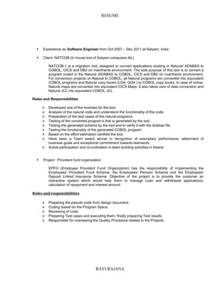 RESUME
 Experience as Software Engineer from Oct 2007 – Dec 2011 at Satyam, India.
 Client: NATCOB (In house tool of Satyam computers ltd.)
NATCOB-1 is a migration tool, designed to convert applications existing in Natural/ ADABAS to
COBOL, CICS and DB2 on mainframe environment. The sole purpose of this tool is to convert a
program coded in the Natural /ADABAS to COBOL, CICS and DB2 on mainframe environment.
For conversion projects on Natural to COBOL, all Natural programs are converted into equivalent
COBOL programs and Natural copy books (LDA, GDA ) to COBOL copy books. In case of online,
Natural maps are converted into equivalent CICS Maps. It also takes care of data conversion and
Natural JCL into equivalent COBOL JCL
Roles and Responsibilities
 Developed one of the modules for the tool.
 Analysis of the natural code and understand the functionality of the code.
 Preparation of the test cases of the natural programs.
 Testing of the converted program’s that is generated by the tool.
 Testing the generated schema by the tool and to verify it with the Adabas file.
 Testing the functionality of the generated COBOL program.
 Based on the effort estimation certified the tool.
 Have been a Team award winner in recognition of exemplary performance, attainment of
business goals and exceptional commitment towards teamwork.
 Active participation and co-ordination in team building activities in Keane.
.
 Project : Provident fund organization
EPFO (Employee Provident Fund Organization) has the responsibility of implementing the
Employees' Provident Fund Scheme, the Employees' Pension Scheme and the Employees'
Deposit Linked Insurance Scheme. Objective of the project is to provide the customer an
interactive system which would help them to manage Loan and withdrawal applications,
calculation of repayment and interest amount.
Roles and responsibilities
 Preparing the pseudo code from design document.
 Coding based on the Program Specs.
 Reviewing of code.
 Preparing Test cases and executing them, finally preparing Test results.
 Responsible for overseeing the Quality Procedure related to the Projects
RAVI RAJANA
 