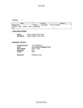 RESUME
Training :
Skills Location Duration
Mainframes –
COBOL, DB2, VSAM, CICS,
JCL
Satyam computers ltd,
Hyderabad
4 months
LANGUAGES KNOWN
Speak Telugu, English, Hindi, Oriya
Read/Write Telugu, English, Hindi, Oriya
PERSONAL DETAILS
Contact Number +91 9739818577
Email ravir.mainframes@gmail.com
Date of Birth Mar 07, 1985
Nationality India
Gender Male
Residence Bangalore, India
RAVI RAJANA
 