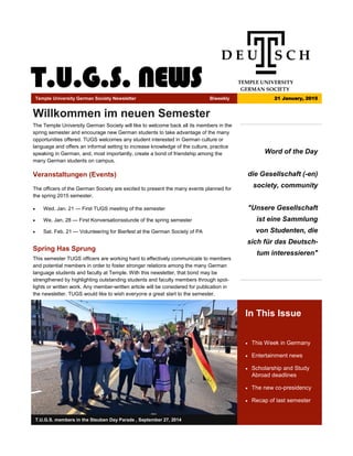 T.U.G.S. NEWS
Word of the Day
die Gesellschaft (-en)
society, community
"Unsere Gesellschaft
ist eine Sammlung
von Studenten, die
sich für das Deutsch-
tum interessieren"
In This Issue
 This Week in Germany
 Entertainment news
 Scholarship and Study
Abroad deadlines
 The new co-presidency
 Recap of last semester
T.U.G.S. members in the Steuben Day Parade , September 27, 2014
Willkommen im neuen Semester
The Temple University German Society will like to welcome back all its members in the
spring semester and encourage new German students to take advantage of the many
opportunities offered. TUGS welcomes any student interested in German culture or
language and offers an informal setting to increase knowledge of the culture, practice
speaking in German, and, most importantly, create a bond of friendship among the
many German students on campus.
Veranstaltungen (Events)
The officers of the German Society are excited to present the many events planned for
the spring 2015 semester.
 Wed. Jan. 21 — First TUGS meeting of the semester
 We. Jan. 28 — First Konversationsstunde of the spring semester
 Sat. Feb. 21 — Volunteering for Bierfest at the German Society of PA
Spring Has Sprung
This semester TUGS officers are working hard to effectively communicate to members
and potential members in order to foster stronger relations among the many German
language students and faculty at Temple. With this newsletter, that bond may be
strengthened by highlighting outstanding students and faculty members through spot-
lights or written work. Any member-written article will be considered for publication in
the newsletter. TUGS would like to wish everyone a great start to the semester.
Temple University German Society Newsletter Biweekly 21 January, 2015
 