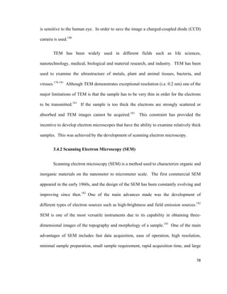 is sensitive to the human eye. In order to save the image a charged-coupled diode (CCD)
camera is used.180
TEM has been widely used in different fields such as life sciences,
nanotechnology, medical, biological and material research, and industry. TEM has been
used to examine the ultrastructure of metals, plant and animal tissues, bacteria, and
viruses.178-181
Although TEM demonstrates exceptional resolution (i.e. 0.2 nm) one of the
major limitations of TEM is that the sample has to be very thin in order for the electrons
to be transmitted.181
If the sample is too thick the electrons are strongly scattered or
absorbed and TEM images cannot be acquired.181
This constraint has provided the
incentive to develop electron microscopes that have the ability to examine relatively thick
samples. This was achieved by the development of scanning electron microscopy.
3.4.2 Scanning Electron Microscopy (SEM)
Scanning electron microscopy (SEM) is a method used to characterize organic and
inorganic materials on the nanometer to micrometer scale. The first commercial SEM
appeared in the early 1960s, and the design of the SEM has been constantly evolving and
improving since then.182
One of the main advances made was the development of
different types of electron sources such as high-brightness and field emission sources.182
SEM is one of the most versatile instruments due to its capability in obtaining three-
dimensional images of the topography and morphology of a sample.183
One of the main
advantages of SEM includes fast data acquisition, ease of operation, high resolution,
minimal sample preparation, small sample requirement, rapid acquisition time, and large
78
 