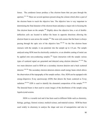 lenses. The condenser lenses produce a fine electron beam that can pass through the
aperture.181-186
There are several apertures present along the column which allow a part of
the electron beam to reach the objective lens. The objective lens is very important in
determining the final diameter of the electron beam and plays a major role in focusing the
fine electron beam on the sample.186
Slightly above the objective lens, a set of double-
deflection coils are located to deflect the beam in opposite directions allowing the
electron beam to scan across the sample.186
The scan coils ensure that the beam is always
passing through the optic axis of the objective lens.184-186
As the fine electron beam
interacts with the sample, it can penetrate into the sample up to 1.0 μm. The sample
analysed using SEM must be electrically conductive, or an ultrathin coating of metal can
be applied onto non-conducting samples.186
Upon interaction with the sample various
types of scattered signal are generated and detected using electron detectors.181-184
The
two main detectors used in SEM are a secondary electron detector and a back scattered
detector.184-186
The secondary electron detectors detects small energy beam which allows
the observation of the topography of the sample surface. Also, SEM can be equipped with
energy-dispersive X-ray spectroscopy (EDS) that detects the beam scattered as X-ray
radiation.184-186
EDS is used to identify the elemental composition of the sample.184-186
The detected beam is then used to create images of the distribution of the sample using
liquid-crystal screens.
SEM is a versatile tool and it has been used in different fields such as chemistry,
biology, geology, forensic science, medical science, and material science. SEM has been
used widely in chemistry to analyse the shape and size of nanoparticles and also to
80
 