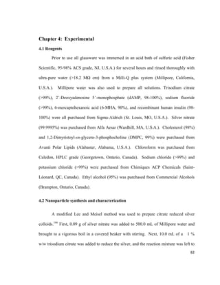 Chapter 4: Experimental
4.1 Reagents
Prior to use all glassware was immersed in an acid bath of sulfuric acid (Fisher
Scientific, 95-98% ACS grade, NJ, U.S.A.) for several hours and rinsed thoroughly with
ultra-pure water (>18.2 MΩ cm) from a Milli-Q plus system (Millipore, California,
U.S.A.). Millipore water was also used to prepare all solutions. Trisodium citrate
(>99%), 2’-Deoxyadenosine 5’-monophosphate (dAMP, 98-100%), sodium fluoride
(>99%), 6-mercaptohexanoic acid (6-MHA, 90%), and recombinant human insulin (98-
100%) were all purchased from Sigma-Aldrich (St. Louis, MO, U.S.A.). Silver nitrate
(99.9995%) was purchased from Alfa Aesar (Wardhill, MA, U.S.A.). Cholesterol (98%)
and 1,2-Dimyristoyl-sn-glycero-3-phosphocholine (DMPC, 99%) were purchased from
Avanti Polar Lipids (Alabaster, Alabama, U.S.A.). Chloroform was purchased from
Caledon, HPLC grade (Georgetown, Ontario, Canada). Sodium chloride (>99%) and
potassium chloride (>99%) were purchased from Chimiques ACP Chemicals (Saint-
Léonard, QC, Canada). Ethyl alcohol (95%) was purchased from Commercial Alcohols
(Brampton, Ontario, Canada).
4.2 Nanoparticle synthesis and characterization
A modified Lee and Meisel method was used to prepare citrate reduced silver
colloids.166
First, 0.09 g of silver nitrate was added to 500.0 mL of Millipore water and
brought to a vigorous boil in a covered beaker with stirring. Next, 10.0 mL of a 1 %
w/w trisodium citrate was added to reduce the silver, and the reaction mixture was left to
82
 