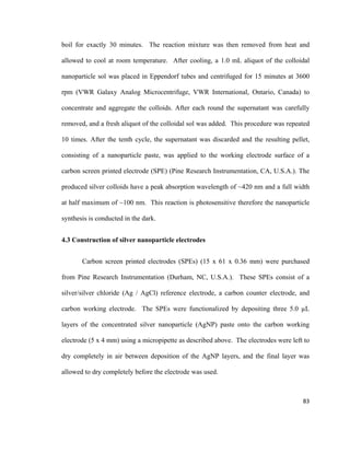 boil for exactly 30 minutes. The reaction mixture was then removed from heat and
allowed to cool at room temperature. After cooling, a 1.0 mL aliquot of the colloidal
nanoparticle sol was placed in Eppendorf tubes and centrifuged for 15 minutes at 3600
rpm (VWR Galaxy Analog Microcentrifuge, VWR International, Ontario, Canada) to
concentrate and aggregate the colloids. After each round the supernatant was carefully
removed, and a fresh aliquot of the colloidal sol was added. This procedure was repeated
10 times. After the tenth cycle, the supernatant was discarded and the resulting pellet,
consisting of a nanoparticle paste, was applied to the working electrode surface of a
carbon screen printed electrode (SPE) (Pine Research Instrumentation, CA, U.S.A.). The
produced silver colloids have a peak absorption wavelength of ~420 nm and a full width
at half maximum of ~100 nm. This reaction is photosensitive therefore the nanoparticle
synthesis is conducted in the dark.
4.3 Construction of silver nanoparticle electrodes
Carbon screen printed electrodes (SPEs) (15 x 61 x 0.36 mm) were purchased
from Pine Research Instrumentation (Durham, NC, U.S.A.). These SPEs consist of a
silver/silver chloride (Ag / AgCl) reference electrode, a carbon counter electrode, and
carbon working electrode. The SPEs were functionalized by depositing three 5.0 µL
layers of the concentrated silver nanoparticle (AgNP) paste onto the carbon working
electrode (5 x 4 mm) using a micropipette as described above. The electrodes were left to
dry completely in air between deposition of the AgNP layers, and the final layer was
allowed to dry completely before the electrode was used.
83
 