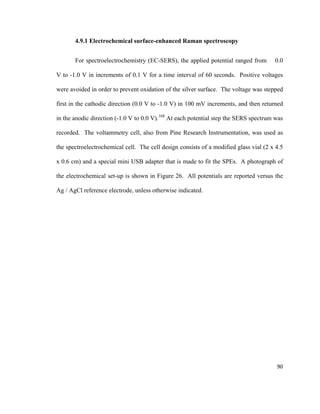 4.9.1 Electrochemical surface-enhanced Raman spectroscopy
For spectroelectrochemistry (EC-SERS), the applied potential ranged from 0.0
V to -1.0 V in increments of 0.1 V for a time interval of 60 seconds. Positive voltages
were avoided in order to prevent oxidation of the silver surface. The voltage was stepped
first in the cathodic direction (0.0 V to -1.0 V) in 100 mV increments, and then returned
in the anodic direction (-1.0 V to 0.0 V).168
At each potential step the SERS spectrum was
recorded. The voltammetry cell, also from Pine Research Instrumentation, was used as
the spectroelectrochemical cell. The cell design consists of a modified glass vial (2 x 4.5
x 0.6 cm) and a special mini USB adapter that is made to fit the SPEs. A photograph of
the electrochemical set-up is shown in Figure 26. All potentials are reported versus the
Ag / AgCl reference electrode, unless otherwise indicated.
90
 
