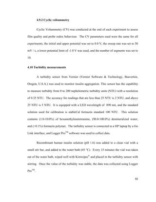 4.9.2 Cyclic voltammetry
Cyclic Voltammetry (CV) was conducted at the end of each experiment to assess
film quality and probe redox behaviour. The CV parameters used were the same for all
experiments; the initial and upper potential was set to 0.0 V, the sweep rate was set to 50
mV / s, a lower potential limit of -1.0 V was used, and the number of segments was set to
10.
4.10 Turbidity measurements
A turbidity sensor from Vernier (Vernier Software & Technology, Beaverton,
Oregon, U.S.A.) was used to monitor insulin aggregation. This sensor has the capability
to measure turbidity from 0 to 200 nephelometric turbidity units (NTU) with a resolution
of 0.25 NTU. The accuracy for readings that are less than 25 NTU is 2 NTU, and above
25 NTU is 5 NTU. It is equipped with a LED wavelength of 890 nm, and the standard
solution used for calibration is stableCal formazin standard 100 NTU. This solution
contains (1.0-10.0%) of hexamethylenetetramine, (90.0-100.0%) demineralized water,
and (<0.1%) formazin polymer. The turbidity sensor is connected to a HP laptop by a Go
Link interface, and Logger ProTM
software was used to collect data.
Recombinant human insulin solution (pH 1.6) was added to a clean vial with a
small stir bar, and added to the water bath (65 °C). Every 15 minutes the vial was taken
out of the water bath, wiped well with Kimwipes®
and placed in the turbidity sensor with
stirring. Once the value of the turbidity was stable, the data was collected using Logger
ProTM
.
92
 