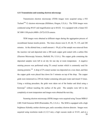 4.11 Transmission and scanning electron microscopy
Transmission electron microscopy (TEM) images were acquired using a FEI
TechaniTM
12 electron microscope (Hillsboro, Oregon, U.S.A.). The TEM images were
conducted using 80 kV and magnification up to 60 kX. It is equipped with a Gatan 832
SC1000 11M pixels (4008 x 2672) CCD camera.
TEM images were obtained at different stages during the aggregation process of
recombinant human insulin protein. The times chosen were 0, 45, 60, 75, 135, and 240
minutes. At the allotted time, a small amount (~ 50 μL) of the sample was removed from
the reaction vial and deposited onto a 200 mesh copper grid coated with a carbon film
(Electron Microscopy Sciences, Hatfield, PA, U.S.A.). The copper grids containing the
deposited samples were left to air dry for one day at room temperature. A negative
staining process was performed using 2% uranyl acetate which is commonly used for
staining proteins.198
A drop of 2% uranyl acetate was deposited on a wax sheet, and then
the copper grids were placed face down for 5 minutes on top of the drop. The copper
grids were immersed in a 250 mL beaker containing ultra-pure water and rinsed 15 times.
Using a wicking procedure, the grids were taken out of the beaker and dried using a
Kimwipe®
without touching the surface of the grid. The samples were left to dry
completely at room temperature and images were obtained the next day.
Scanning electron microscopy (SEM) images were acquired using Tescan MIRA3
LMU Field Emission SEM (Warrendale, PA, U.S.A.). The SEM is equipped with a high
brightness Schottky emitter electron gun, and a secondary electron detector. Images were
acquired using resolution mode (1.2-2.5 nm), a high vacuum mode at 10 kV, and at a
93
 