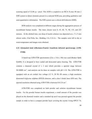 scanning speed of 32.00 µs / pixel. This SEM is coupled to an INCA X-max 80 mm 2
EDS system to detect elements present in a selected SEM area, providing qualitative and
semi-quantitative information. The EDS system uses a silicon drift detector (SDD).
SEM analysis was completed at different stages during the aggregation process of
recombinant human insulin. The times chosen were 0, 45, 60, 75, 90, 135, and 225
minutes. At the allotted time, one drop of insulin solution was deposited on a 5 x 5 mm
silicon wafer, (Ted Pella, Inc., Redding, CA, U.S.A.). The samples were left to dry at
room temperature and images were obtained.
4.12 Attenuated total reflectance-Fourier transform infrared spectroscopy (ATR-
FTIR)
A bench top ATR-FTIR spectrometer (22w x 31d x 14h) was used (Bruker Optik
GmbH). It is designed to have sealed and desiccated optics housing. The ATR-FTIR
contains a diamond crystal (2 x 2 nm) which provides a spectral range between
50-50000 cm-1
, and analysis can be done on samples with pH 1-14. The ATR-FTIR is
equipped with an air cooled, low voltage (12 V, 20 W) IR source, a high resolution
deuterated triglycine sulphate (DTGS) detector, and a class I diode laser (850 nm). The
spectral resolution obtained using ATR-FTIR is between 0.8-2.0 cm-1
.
ATR-FTIR was completed on both powder and solution recombinant human
insulin. For the powder human insulin experiment, a small amount of the powder was
placed on the diamond window and a standard tip anvil was pressed against the powder
sample in order to have a compact powder layer covering the crystal. Using OPUS 7.0,
94
 