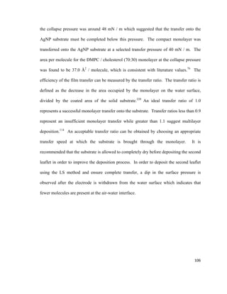the collapse pressure was around 48 mN / m which suggested that the transfer onto the
AgNP substrate must be completed below this pressure. The compact monolayer was
transferred onto the AgNP substrate at a selected transfer pressure of 40 mN / m. The
area per molecule for the DMPC / cholesterol (70:30) monolayer at the collapse pressure
was found to be 37.0 Å2
/ molecule, which is consistent with literature values.76
The
efficiency of the film transfer can be measured by the transfer ratio. The transfer ratio is
defined as the decrease in the area occupied by the monolayer on the water surface,
divided by the coated area of the solid substrate.220
An ideal transfer ratio of 1.0
represents a successful monolayer transfer onto the substrate. Transfer ratios less than 0.9
represent an insufficient monolayer transfer while greater than 1.1 suggest multilayer
deposition.114
An acceptable transfer ratio can be obtained by choosing an appropriate
transfer speed at which the substrate is brought through the monolayer. It is
recommended that the substrate is allowed to completely dry before depositing the second
leaflet in order to improve the deposition process. In order to deposit the second leaflet
using the LS method and ensure complete transfer, a dip in the surface pressure is
observed after the electrode is withdrawn from the water surface which indicates that
fewer molecules are present at the air-water interface.
106
 