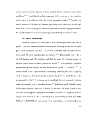 various amyloid diseases because it forms amyloid fibrillar structures under certain
conditions.225-227
Insulin has the ability to aggregate both in vivo and in vitro conditions
which makes it an effective model for protein aggregation studies.228
Therefore, the
studies presented in this thesis will focus on aggregating insulin protein and introducing it
to a s-BLM. Prior to studying this interaction, characterization of the aggregation process
for recombinant human insulin was done using various techniques as outlined below.
5.5.1 Raman Spectroscopy
Raman spectroscopy is a useful tool in analyzing biological molecules, such as
protein. The most important peaks to consider when analyzing proteins are the amide
peaks which are at 1220-1250 cm-1
, 1530-1550 cm-1
, and 1630-1650 cm-1
and correspond
to the amide III, amide II, and amide I respectively.219-221
The amide III band is due to
the N-H bending and C-N stretching, and shifts in amide III vibrational modes can
indicate changes in the secondary structure of protein.228
If the protein is exhibiting
predominantly β-sheet structure this band will be shifted toward 1225-1240 cm-1
.228
The
amide II band is due to predominantly N-H bending vibrations; this band is typically
weak in Raman and therefore is mostly monitored by IR.228
The amide I band is due
predominantly to the C=O stretching and is considered the most important vibrational
mode for monitoring protein secondary structure.229
Shifts in the amide I band are useful
in identifying secondary structures of protein; in particular, the amide I mode is very
useful for following protein aggregation and amyloid formation. As the protein structure
changes from primarily α-helix to primarily β-sheet, the amide I peak shifts from 1649-
1658 cm-1
to 1620-1635 cm-1
, respectively.230
As seen in Figure 41, the observed normal
118
 
