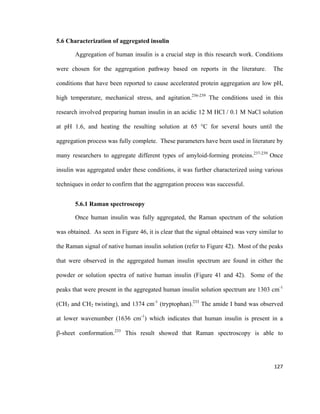 5.6 Characterization of aggregated insulin
Aggregation of human insulin is a crucial step in this research work. Conditions
were chosen for the aggregation pathway based on reports in the literature. The
conditions that have been reported to cause accelerated protein aggregation are low pH,
high temperature, mechanical stress, and agitation.236-239
The conditions used in this
research involved preparing human insulin in an acidic 12 M HCl / 0.1 M NaCl solution
at pH 1.6, and heating the resulting solution at 65 °C for several hours until the
aggregation process was fully complete. These parameters have been used in literature by
many researchers to aggregate different types of amyloid-forming proteins.237-239
Once
insulin was aggregated under these conditions, it was further characterized using various
techniques in order to confirm that the aggregation process was successful.
5.6.1 Raman spectroscopy
Once human insulin was fully aggregated, the Raman spectrum of the solution
was obtained. As seen in Figure 46, it is clear that the signal obtained was very similar to
the Raman signal of native human insulin solution (refer to Figure 42). Most of the peaks
that were observed in the aggregated human insulin spectrum are found in either the
powder or solution spectra of native human insulin (Figure 41 and 42). Some of the
peaks that were present in the aggregated human insulin solution spectrum are 1303 cm-1
(CH3 and CH2 twisting), and 1374 cm-1
(tryptophan).233
The amide I band was observed
at lower wavenumber (1636 cm-1
) which indicates that human insulin is present in a
β-sheet conformation.233
This result showed that Raman spectroscopy is able to
127
 