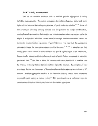 5.6.4 Turbidity measurements
One of the common methods used to monitor protein aggregation is using
turbidity measurements. As protein aggregates, the solution becomes turbid and more
light will be scattered indicating the presence of particles in the solution.242,243
Some of
the advantages of using turbidity include ease of operation, no sample modification,
minimal sample preparation, fast results, and non-destructive nature. As shown earlier in
Figure 5, a sigmoidal behaviour can be observed through these measurements. Based on
the results obtained in this experiment (Figure 49) it was very clear that the aggregation
pathway followed the same pattern as reported in literature.52,244,245
It was observed that
the lag phase lasted almost 50 minutes before the growth regime began. After 50 minutes,
human insulin was present in the oligomeric state where it further aggregated to reach the
protofibril state.237
The time at which the rate of formation of protofibrils is maximal can
be obtained by taking the first derivative of this sigmoidal function. By doing this, it was
concluded that the maximum rate of formation of protofibrils occurs at approximately 87
minutes. Further aggregation resulted in the formation of fully formed fibrils where the
sigmoidal graph reaches a plateau region.237
This experiment was a preliminary step to
determine the length of time required to form the various aggregates.
132
 