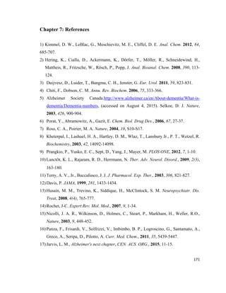 Chapter 7: References
1) Kimmel, D. W., LeBlac, G., Meschievitz, M. E., Cliffel, D. E. Anal. Chem. 2012, 84,
685-707.
2) Hering, K., Cialla, D., Ackermann, K., Dörfer, T., Möller, R., Schneidewind, H.,
Mattheis, R., Fritzsche, W., Rösch, P., Popp, J. Anal. Bioanal. Chem. 2008, 390, 113-
124.
3) Duijvesz, D., Luider, T., Bangma, C. H., Jenster, G. Eur. Urol. 2011, 59, 823-831.
4) Chiti, F., Dobson, C. M. Annu. Rev. Biochem. 2006, 75, 333-366.
5) Alzheimer Society Canada.http://www.alzheimer.ca/en/About-dementia/What-is-
dementia/Dementia-numbers, (accessed on August 4, 2015). Selkoe, D. J. Nature,
2003, 426, 900-904.
6) Porat, Y., Abramowitz, A., Gazit, E. Chem. Biol. Drug Des., 2006, 67, 27-37.
7) Ross, C. A., Poirier, M. A. Nature, 2004, 10, S10-S17.
8) Kheterpal, I., Lashuel, H. A., Hartley, D. M., Wlaz, T., Lansbury Jr., P. T., Wetzel, R.
Biochemistry, 2003, 42, 14092-14098.
9) Prangkio, P., Yusko, E. C., Sept, D., Yang, J., Mayer, M. PLOS ONE, 2012, 7, 1-10.
10) Lanctôt, K. L., Rajaram, R. D., Herrmann, N. Ther. Adv. Neurol. Disord., 2009, 2(3),
163-180.
11) Terry, A. V., Jr., Buccafusco, J. J. J. Pharmacol. Exp. Ther., 2003, 306, 821-827.
12) Davis, P. JAMA, 1999, 281, 1433-1434.
13) Husain, M. M., Trevino, K., Siddique, H., McClintock, S. M. Neuropsychiatr. Dis.
Treat, 2008, 4(4), 765-777.
14) Rochet, J-C. Expert Rev. Mol. Med., 2007, 9, 1-34.
15) Nicolli, J. A. R., Wilkinson, D., Holmes, C., Steart, P., Markham, H., Weller, R.O.,
Nature, 2003, 9, 448-452.
16) Panza, F., Frisardi, V., Solfrizzi, V., Imbimbo, B. P., Logroscino, G., Santamato, A.,
Greco, A., Seripa, D., Pilotto, A. Curr. Med. Chem., 2011, 35, 5439-5447.
17) Jarvis, L. M., Alzheimer's next chapter, CEN. ACS. ORG., 2015, 11-15.
171
 