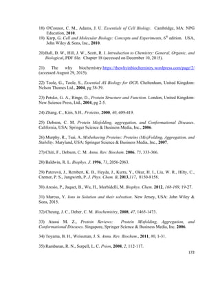 18) O'Connor, C. M., Adams, J. U. Essentials of Cell Biology. Cambridge, MA: NPG
Education, 2010.
19) Karp, G. Cell and Molecular Biology: Concepts and Experiments, 6th
edition. USA,
John Wiley & Sons, Inc., 2010.
20) Ball, D. W., Hill, J. W., Scott, R. J. Introduction to Chemistry: General, Organic, and
Biological, PDF file. Chapter 18 (accessed on December 10, 2015).
21) The why biochemistry.https://thewhyinbiochemistry.wordpress.com/page/2/
(accessed August 29, 2015).
22) Toole, G., Toole, S., Essential AS Biology for OCR. Cheltenham, United Kingdom:
Nelson Thomes Ltd., 2004, pg 38-39.
23) Petsko, G. A., Ringe, D., Protein Structure and Function. London, United Kingdom:
New Science Press, Ltd., 2004, pg 2-5.
24) Zhang, C., Kim, S.H., Proteins, 2000, 40, 409-419.
25) Dobson, C. M. Protein Misfolding, aggregation, and Conformational Diseases.
California, USA: Springer Science & Business Media, Inc., 2006.
26) Murphy, R., Tsai, A. Misbehaving Proteins: Proteins (Mis)Folding, Aggregation, and
Stability. Maryland, USA: Springer Science & Business Media, Inc., 2007.
27) Chiti, F., Dobson, C. M. Annu. Rev. Biochem. 2006, 75, 333-366.
28) Baldwin, R. L. Biophys. J. 1996, 71, 2056-2063.
29) Paterovă, J., Rembert, K. B., Heyda, J., Kurra, Y., Okur, H. I., Liu, W. R., Hilty, C.,
Cremer, P. S., Jungwirth, P. J. Phys. Chem. B, 2013,117, 8150-8158.
30) Arosio, P., Jaquet, B., Wu, H., Morbidelli, M. Biophys. Chem. 2012, 168-169, 19-27.
31) Marcus, Y. Ions in Solution and their solvation. New Jersey, USA: John Wiley &
Sons, 2015.
32) Cheung, J. C., Deber, C. M. Biochemistry, 2008, 47, 1465-1473.
33) Atassi M. Z., Protein Reviews: Protein Misfolding, Aggregation, and
Conformational Diseases. Singapore, Springer Science & Business Media, Inc. 2006.
34) Toyama, B. H., Weissman, J. S. Annu. Rev. Biochem., 2011, 80, 1-31.
35) Rambaran, R. N., Serpell, L. C. Prion, 2008, 2, 112-117.
172
 