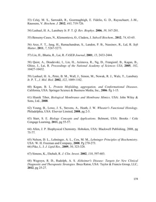 53) Celej, M. S., Sarroukh, R., Goormaghtigh, E. Fidelio, G. D., Ruysschaert, J.-M.,
Raussens, V. Biochem. J. 2012, 443, 719-726.
54) Lashuel, H. A., Lansbury Jr. P. T. Q. Rev. Biophys. 2006, 39, 167-201.
55) Benseny-Cases, N., Klementieva, O., Cladera, J. Subcell Biochem., 2012, 74, 63-65.
56) Arce, F. T., Jang, H., Ramachandran, S., Landon, P. B., Nussinov, R., Lal, R. Soft
Matter, 2011, 7, 5267-5273.
57) Lin, H., Bhatia, R., Lai, R. FASEB Journal, 2001, 15, 2433-2444.
58) Quist, A., Doudevski, I., Lin, H., Azimova, R., Ng, D., Frangionf, B., Kagan, B.,
Ghiso, J., Lai, R. Proceedings of the National Academy of Sciences USA, 2005, 102,
10427-10432.
59) Lashuel, H. A., Petre, B. M., Wall, J., Simon, M., Nowak, R. J., Walz, T., Lansbury
Jr. P. T., J. Mol. Biol. 2002, 322, 1089-1102.
60) Kegan, B. L. Protein Misfolding, aggregation, and Conformational Diseases.
California, USA: Springer Science & Business Media, Inc., 2006. Pg 1-15.
61) Hianik Tibor, Biological Membranes and Membrane Mimics. USA: John Wiley &
Sons, Ltd., 2008.
62) Young, B., Lowe, J. S., Stevens, A., Heath, J. W. Wheater's Functional Histology.
Philadelphia, USA: Elsevier Limited, 2008, pg 2-5.
63) Starr, S. E. Biology Concepts and Applications. Belmont, USA: Brooks / Cole
Cengage Learning, 2011, pg 55-57.
64) Allen, J. P. Biophysical Chemistry. Hoboken, USA: Blackwell Publishing, 2008, pg
75-77.
65) Nelson, D. L., Lehninger, A. L., Cox, M. M., Lehninger Principles of Biochemistry.
USA: W. H. Freeman and Company, 2008. Pg 270-273.
66) Pike, L. J. J. Lipid Res., 2009, 50, 323-328.
67) Simons, K., Ehehalt, R. J. Clin. Invest. 2002, 110, 597-603.
68) Wegrzyn, R. D., Rudolph, A. S. Alzheimer's Disease: Targets for New Clinical
Diagnostic and Therapeutic Strategies. Boca Raton, USA: Taylor & Francis Group, LLC,
2012, pg 25-27.
174
 