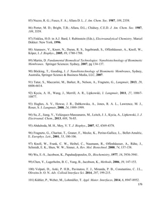 85) Nuzzo, R. G.; Fusco, F. A.; Allara D. L. J. Am. Chem. Soc. 1987, 109, 2358.
86) Porter, M. D.; Bright, T.B.; Allara, D.L.; Chidsey, C.E.D. J. Am. Chem. Soc. 1987,
109, 3559.
87) Finklea, H.O. in A.J. Bard, I. Rubinstein (Eds.), Electroanalytical Chemistry. Marcel
Dekker: New York, 1996.
88) Atanasov, V., Knorr, N., Duran, R. S., Ingebrandt, S., Offenhäusser, A., Knoll, W.,
Köper, I. J. Biophys., 2005, 89, 1780-1788.
89) Martin, D. Fundamental Biomedical Technologies: Nanobiotechnology of Biomimetic
Membranes. Springer Sciences: Sydney, 2007, pg 134-137.
90) Böcking, T., Gooding, J. J. Nanobiotechnology of Biomimetic Membranes, Sydney,
Australia, Springer Science & Business Media, LLC, 2007.
91) Tatur, S., Maccarini, M., Barker, R., Nelson, A., Fragneto, G., Langmuir, 2013, 29,
6606-6614.
92) Kycia, A. H., Wang, J., Merrill, A. R., Lipkowski, J. Langmuir, 2011, 27, 10867-
10877.
93) Hughes, A. V., Howse, J. R., Dabkowska, A., Jones, R. A. L., Lawrence, M. J.,
Roser, S. J. Langmuir, 2008, 24, 1989-1999.
94) Su, Z., Jiang, Y., Velázquez-Manzanares, M., Leitch, J. J., Kycia, A., Lipkowski, J. J.
Electroanal. Chem., 2013, 688, 76-85.
95) Abdulreda, M. H., Moy, V. T. J. Biophys., 2007, 92, 4369-4378.
96) Fragneto, G., Charitat, T., Graner, F., Mecke, K., Perino-Gallice, L., Bellet-Amalric,
E. Europhys. Lett., 2001, 53, 100-106.
97) Knoll, W., Frank, C. W., Heibel, C., Naumann, R., Offenhäusser, A., Rühe, J.,
Schmidt, E. K., Shen, W. W., Sinner, A. Rev. Mol. Biotechnol. 2000, 74, 137-158.
98) Wu, E.-S., Jacobson, K., Papahadjopoulos, D., Biochemistry, 1977, 16, 3936-3941.
99) Chen, Y., Lagerholm, B. C., Yang, B., Jacobson, K., Methods, 2006, 39, 147-153.
100) Volpati, D., Aoki, P. H.B., Pavinatoo, F. J., Miranda, P. B., Constantino, C. J.L.,
Oliveira Jr. O. N. Adv. Colloid Interface Sci. 2014, 207, 199-215.
101) Kühler, P., Weber, M., Lohmüller, T. Appl. Mater. Interfaces, 2014, 6, 8947-8952.
176
 