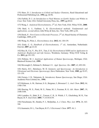 135) Shaw, D. J. Introduction to Colloid and Surface Chemistry, Reed Educational and
Professional Publishing Ltd., 1992, pg. 64-96.
136) Furbish, D. J. An Introduction to Fluid Motions on Earth's Surface and Within its
Crust. New York, USA: Oxford University Press, Inc., 1997, pg 60-62.
137) Wang, J. Analytical Electrochemistry, 2nd
ed.; New York, USA: Wiley-VCH:, 2000.
138) Bard, A. J.; Faulkner, L. R. Electrochemical methods: Fundamentals and
applications, second edition; John Wiley & Sons, Inc.: New York, 2001; p 26.
139) Derek, P. First Course in Electrode Processes, 2nd
ed.; Royal Society of Chemistry:
Cambridge, 2009, p139.
140) Wang, H., Pilon, L. Electrochimica Acta. 2012, 64, 130-139.
141) Zoski, C. G. Handbook of Electrochemistry, 1st
ed.; Amsterdam, Netherlands:
Elsevier, 2007, pp 22-24.
142) Ren, B., Cui, Y., Wu, D.Y., Tian, Z. Q. Electrochemical SERS and its Application in
Analytical, Biophysical and Life Science, Weinheim, Germany: Wiley-VCH Verlag &
Co. 2011, pp 191-193.
143) Pelletier, M. J. Analytical Applications of Raman Spectroscopy, Michigan, USA:
Blackwell Science Ltd., 1999.
144) Movasaghi Z.; Rehman S.; Rehman I. U. Appl. Spectrosc. Rev. 2007, 42, 493-541.
145) Harris, D.C.; Bertolucci, M. D. Symmetry and Spectroscopy: An Introduction to
Vibrational and Electronic Spectroscopy; Dove Publication: New York, 1989, pp 93-97,
151-159.
146) Ferraro, J. R., Nakamoto, K. Introductory Raman Spectroscopy, San Diego, USA:
Academic Press Limited, Inc., 1994.
147) Robinson, A. M., Harroun, S. G., Bergman, J., Brosseau C. L. Anal. Chem. 2012, 84,
1760-1764.
148) Doering, W. E., Piotti, M. E., Natan, M. J., Freeman, R. G. Adv. Mater. 2007, 19,
3100-3108.
149) Lyandres, O., Shah, N. C., Yonzon, C. R., Jr. Walsh, J. T., Glucksberg, M. R., Van
Duyne, R. P. Anal.Chem. 2005, 77, 6134-6139.
150) Fleischmann, M., Hendra, P. J., McQuillan, A. J. Chem. Phys. Lett. 1974, 26, 163-
166.
151) Jeanmaire, D. L., Van Duyne, R. P. J. Electroanal. Chem. 1977, 84, 1.
179
 