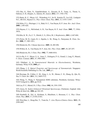152) Das, G., Patra, N., Gopalakrishnan, A., Zaccaria, R. P., Toma, A., Thorat, S.,
Fabrizio, E. D., Diaspro, A., Salerno, M. Analyst, 2012, 137, 1785-1792.
153) Bantz, K. C., Meyer A.F., Wittenberg A.J., Im H., Kutulus Ö., Lee S.H., Lindquist
N.C., Oh S.H., Haynes C.L. Phys. Chem. Chem. Phys. 2011, 13, 11551-11567.
154) Stiles, P. L., Dieringer, J. A., Shah, N. C., Van Duyne, R. P. Annu. Rev. Anal. Chem.
2008, 1, 601-626.
155) Haynes, C. L., McFarland, A. D., Van Duyne, R. P. Anal. Chem. 2005, 77, 338A-
345A.
156) Kho, K. W., Fu, C. Y., Dinish, U. S., Olivo, M. J. Biophotonics, 2011, 4, 667-684.
157) Porter, M. D., Lipert, R. J., Siperko, L. M., Wang, G., Narayanan, R. Chem. Soc.
Rev. 2008, 37, 1001-1011.
158) Moskovits, M. J. Raman Spectrosc. 2005, 36, 485-496.
159) Willets, K. A., Van Duyne, R. P. Annu. Rev. Phys. Chem. 2007, 58, 267-297.
160) Moskovits, M. J. Chem. Phys. 1982, 77, 4408-4416.
161) Le Ru, E. C., Meyer, S. A., Artur, C., Etchegoin, P. G., Grand, J., Lang, P., Maurel,
F. Chem. Commun. 2011, 47, 3903-3905.
162) Eftekhari, A. In Nanostructured Materials in Electrochemistry, Weinheim,
Germany: Wiley-VCH, 2008; p 1.
163) Zhang, J. Z. Optical Properties and Spectroscopy of Nanomaterials. Singapore:
World Scientific Publishing Co. Pte. Ltd., 2009; p 1.
164) Rycenga, M., Cobley, C. M., Zeng, J., Li, W., Moran, C. H., Zhang, Q., Qin, D.,
Xia, Y. Chem. Rev. 2011, 111, 3669-3712.
165) Wang, Y., Wang, E. Nanoparticle SERS substrates, Weinheim, Germany: Wiley-
VCH Verlag & Co. 2011, pp 39-43.
166) Lee, P. C.; Meisel, D. J. Phys. Chem. 1982, 86, 3391-3395.
167) Aroca, R. Surface-Enhanced Vibrational Spectroscopy, Chichester, England: John
Wiley & Sons Ltd., 2006, pp 144-145.
168) Karaballi, R., Nel, A., Krishnan, S., Blackburn, J., Brosseau, C. L. Phys. Chem.
Chem. Phys. 2015, 17, 21356-21363.
169) Wen-Han, L., Rong-Hui, Y., Yuan-Jie, T. Acta Physico-Chimica Sinica. 2013, 29,
2599-2607.
180
 
