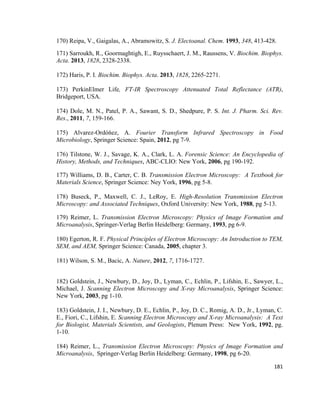 170) Reipa, V., Gaigalas, A., Abramowitz, S. J. Electoanal. Chem. 1993, 348, 413-428.
171) Sarroukh, R., Goormaghtigh, E., Ruysschaert, J. M., Raussens, V. Biochim. Biophys.
Acta. 2013, 1828, 2328-2338.
172) Haris, P. I. Biochim. Biophys. Acta. 2013, 1828, 2265-2271.
173) PerkinElmer Life, FT-IR Spectroscopy Attenuated Total Reflectance (ATR),
Bridgeport, USA.
174) Dole, M. N., Patel, P. A., Sawant, S. D., Shedpure, P. S. Int. J. Pharm. Sci. Rev.
Res., 2011, 7, 159-166.
175) Alvarez-Ordóńez, A. Fourier Transform Infrared Spectroscopy in Food
Microbiology, Springer Science: Spain, 2012, pg 7-9.
176) Tilstone, W. J., Savage, K. A., Clark, L. A. Forensic Science: An Encyclopedia of
History, Methods, and Techniques, ABC-CLIO: New York, 2006, pg 190-192.
177) Williams, D. B., Carter, C. B. Transmission Electron Microscopy: A Textbook for
Materials Science, Springer Science: Ney York, 1996, pg 5-8.
178) Buseck, P., Maxwell, C. J., LeRoy, E. High-Resolution Transmission Electron
Microscopy: and Associated Techniques, Oxford University: New York, 1988, pg 5-13.
179) Reimer, L. Transmission Electron Microscopy: Physics of Image Formation and
Microanalysis, Springer-Verlag Berlin Heidelberg: Germany, 1993, pg 6-9.
180) Egerton, R. F. Physical Principles of Electron Microscopy: An Introduction to TEM,
SEM, and AEM, Springer Science: Canada, 2005, chapter 3.
181) Wilson, S. M., Bacic, A. Nature, 2012, 7, 1716-1727.
182) Goldstein, J., Newbury, D., Joy, D., Lyman, C., Echlin, P., Lifshin, E., Sawyer, L.,
Michael, J. Scanning Electron Microscopy and X-ray Microanalysis, Springer Science:
New York, 2003, pg 1-10.
183) Goldstein, J. I., Newbury, D. E., Echlin, P., Joy, D. C., Romig, A. D., Jr., Lyman, C.
E., Fiori, C., Lifshin, E. Scanning Electron Microscopy and X-ray Microanalysis: A Text
for Biologist, Materials Scientists, and Geologists, Plenum Press: New York, 1992, pg.
1-10.
184) Reimer, L., Transmission Electron Microscopy: Physics of Image Formation and
Microanalysis, Springer-Verlag Berlin Heidelberg: Germany, 1998, pg 6-20.
181
 