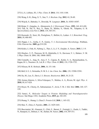 237) Li, S., Leblanc, M. J. Phys. Chem. B. 2014, 118, 1181-1188.
238) Wang, S. H., Dong, X. Y., Sun, Y. J. Biochem. Eng. 2012, 63, 38-49.
239) Wójcik, S., Babenko, V., Dzwolak, W. Langmuir, 2010, 26, 18303-18307.
240) Reipa, V., Gaigalas, A., Abramowitz, S. J. Electroanal. Chem., 1993, 348, 413-428.
241) Tah, B., Pal, P., Roy, S., Dutta, D., Mishra, S., Ghosh, M., Talapatra, G. B.
Spectrochimica Acta Part A, 2014, 129, 345-351.
242) Kurouski, D., Sorci, M., Postiglione, T., Belfort, G., Lednev. I. I. Biotechnol. Prog.
2014, 30, 488-495.
243) Pepper, I. L., Gerba, C. P., Gentry, T. J. Environmental Microbiology, Waltham,
USA: Elsevier Inc. 2009, pp.219-220.
244) Kiskis, J., Fink, H., Nyberg, L., Thyr, J., Li, J. Y., Enejder, A. Nature, 2015, 5, 1-9.
245) Drachev, V. P., Thoreson, M. D., Khaliullin, E. N., Davisson, V. J., Shalaev, V. M.
J. Phys. Chem. B. 2004, 108, 18046-18052.
246) Connelly, L., Jang, H., Arce, F. T., Capone, R., Kotler, S. A., Ramachandran, S.,
Kagan, B. L., Nussinov, R., Lal, R. J. Phys. Chem. B. 2012, 116, 1728-1735.
247) Nilsson, M. R. Methods, 2004, 34, 151-160.
248) Bell, S. E. J.; Sirimuthu, N. M. S. J. Am. Chem. Soc. 2006, 128, 15580-15581.
249) Xu, M., Luo, X., Davis, J. J. Biosens. Bioelectron. 2013, 39, 21-25.
250) Arenas-Alatorre, J., Silva-Velazquez, Y., Medina, A. A., Rivera, M. Appl. Phys. A.
2010, 98, 617-624.
251) Hoyer, W., Cherny, D., Subramaniam, V., Jovin, T. M. J. Mol. Biol. 2004, 340, 127-
139.
252) Seneci, P., Molecular Targets in Proteins Misfolding and Neurodegenerative
Disease. San Diego, USA: Academic Press, 2015, pp. 242-243.
253) Huang, Y., Huang, J., Chen,Y. Protein Cell, 2010, 1, 143-152.
254) Shai, Y., Oren, Z. Peptides, 2001, 22, 1629-1641.
255) Bucciantini, M., Giannoni, E., Chiti, F., Baroni, F., Formigli, L., Zurdo, J., Taddei,
N., Ramponi, G., Dobson, C. M., Stefani, M. Nature, 2002, 416, 507-511.
185
 