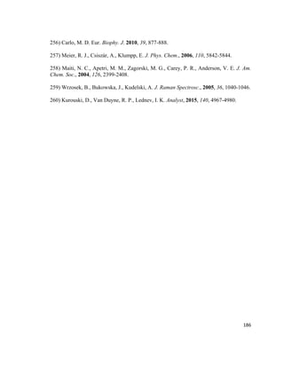 256) Carlo, M. D. Eur. Biophy. J. 2010, 39, 877-888.
257) Meier, R. J., Csiszár, A., Klumpp, E. J. Phys. Chem., 2006, 110, 5842-5844.
258) Maiti, N. C., Apetri, M. M., Zagorski, M. G., Carey, P. R., Anderson, V. E. J. Am.
Chem. Soc., 2004, 126, 2399-2408.
259) Wrzosek, B., Bukowska, J., Kudelski, A. J. Raman Spectrosc., 2005, 36, 1040-1046.
260) Kurouski, D., Van Duyne, R. P., Lednev, I. K. Analyst, 2015, 140, 4967-4980.
186
 
