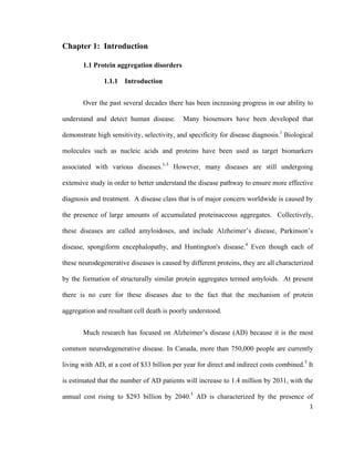 Chapter 1: Introduction
1.1 Protein aggregation disorders
1.1.1 Introduction
Over the past several decades there has been increasing progress in our ability to
understand and detect human disease. Many biosensors have been developed that
demonstrate high sensitivity, selectivity, and specificity for disease diagnosis.1
Biological
molecules such as nucleic acids and proteins have been used as target biomarkers
associated with various diseases.1-3
However, many diseases are still undergoing
extensive study in order to better understand the disease pathway to ensure more effective
diagnosis and treatment. A disease class that is of major concern worldwide is caused by
the presence of large amounts of accumulated proteinaceous aggregates. Collectively,
these diseases are called amyloidoses, and include Alzheimer’s disease, Parkinson’s
disease, spongiform encephalopathy, and Huntington's disease.4
Even though each of
these neurodegenerative diseases is caused by different proteins, they are all characterized
by the formation of structurally similar protein aggregates termed amyloids. At present
there is no cure for these diseases due to the fact that the mechanism of protein
aggregation and resultant cell death is poorly understood.
Much research has focused on Alzheimer’s disease (AD) because it is the most
common neurodegenerative disease. In Canada, more than 750,000 people are currently
living with AD, at a cost of $33 billion per year for direct and indirect costs combined.5
It
is estimated that the number of AD patients will increase to 1.4 million by 2031, with the
annual cost rising to $293 billion by 2040.5
AD is characterized by the presence of
1
 