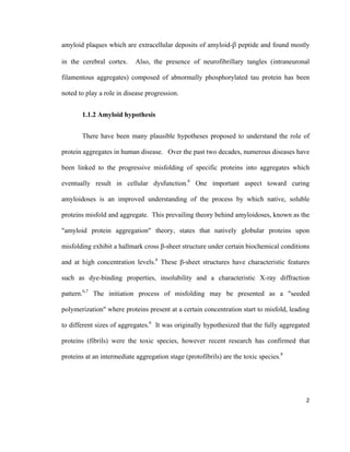 amyloid plaques which are extracellular deposits of amyloid-β peptide and found mostly
in the cerebral cortex. Also, the presence of neurofibrillary tangles (intraneuronal
filamentous aggregates) composed of abnormally phosphorylated tau protein has been
noted to play a role in disease progression.
1.1.2 Amyloid hypothesis
There have been many plausible hypotheses proposed to understand the role of
protein aggregates in human disease. Over the past two decades, numerous diseases have
been linked to the progressive misfolding of specific proteins into aggregates which
eventually result in cellular dysfunction.6
One important aspect toward curing
amyloidoses is an improved understanding of the process by which native, soluble
proteins misfold and aggregate. This prevailing theory behind amyloidoses, known as the
"amyloid protein aggregation" theory, states that natively globular proteins upon
misfolding exhibit a hallmark cross β-sheet structure under certain biochemical conditions
and at high concentration levels.6
These β-sheet structures have characteristic features
such as dye-binding properties, insolubility and a characteristic X-ray diffraction
pattern.6,7
The initiation process of misfolding may be presented as a "seeded
polymerization" where proteins present at a certain concentration start to misfold, leading
to different sizes of aggregates.6
It was originally hypothesized that the fully aggregated
proteins (fibrils) were the toxic species, however recent research has confirmed that
proteins at an intermediate aggregation stage (protofibrils) are the toxic species.8
2
 