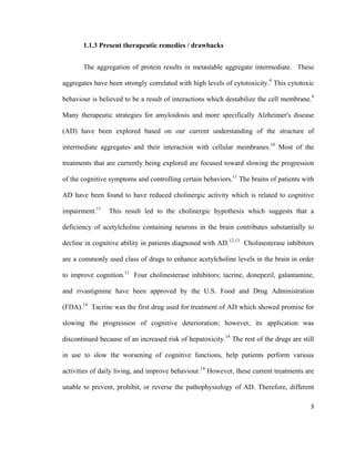 1.1.3 Present therapeutic remedies / drawbacks
The aggregation of protein results in metastable aggregate intermediate. These
aggregates have been strongly correlated with high levels of cytotoxicity.9
This cytotoxic
behaviour is believed to be a result of interactions which destabilize the cell membrane.9
Many therapeutic strategies for amyloidosis and more specifically Alzheimer's disease
(AD) have been explored based on our current understanding of the structure of
intermediate aggregates and their interaction with cellular membranes.10
Most of the
treatments that are currently being explored are focused toward slowing the progression
of the cognitive symptoms and controlling certain behaviors.11
The brains of patients with
AD have been found to have reduced cholinergic activity which is related to cognitive
impairment.11
This result led to the cholinergic hypothesis which suggests that a
deficiency of acetylcholine containing neurons in the brain contributes substantially to
decline in cognitive ability in patients diagnosed with AD.12,13
Cholinesterase inhibitors
are a commonly used class of drugs to enhance acetylcholine levels in the brain in order
to improve cognition.11
Four cholinesterase inhibitors; tacrine, donepezil, galantamine,
and rivastigmine have been approved by the U.S. Food and Drug Administration
(FDA).14
Tacrine was the first drug used for treatment of AD which showed promise for
slowing the progression of cognitive deterioration; however, its application was
discontinued because of an increased risk of hepatoxicity.14
The rest of the drugs are still
in use to slow the worsening of cognitive functions, help patients perform various
activities of daily living, and improve behaviour.14
However, these current treatments are
unable to prevent, prohibit, or reverse the pathophysiology of AD. Therefore, different
3
 
