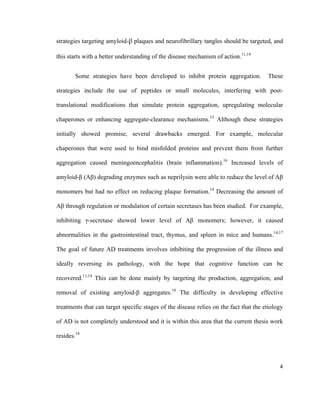 strategies targeting amyloid-β plaques and neurofibrillary tangles should be targeted, and
this starts with a better understanding of the disease mechanism of action.11,14
Some strategies have been developed to inhibit protein aggregation. These
strategies include the use of peptides or small molecules, interfering with post-
translational modifications that simulate protein aggregation, upregulating molecular
chaperones or enhancing aggregate-clearance mechanisms.15
Although these strategies
initially showed promise, several drawbacks emerged. For example, molecular
chaperones that were used to bind misfolded proteins and prevent them from further
aggregation caused meningoencephalitis (brain inflammation).16
Increased levels of
amyloid-β (Aβ) degrading enzymes such as neprilysin were able to reduce the level of Aβ
monomers but had no effect on reducing plaque formation.14
Decreasing the amount of
Aβ through regulation or modulation of certain secretases has been studied. For example,
inhibiting γ-secretase showed lower level of Aβ monomers; however, it caused
abnormalities in the gastrointestinal tract, thymus, and spleen in mice and humans.14,17
The goal of future AD treatments involves inhibiting the progression of the illness and
ideally reversing its pathology, with the hope that cognitive function can be
recovered.11,14
This can be done mainly by targeting the production, aggregation, and
removal of existing amyloid-β aggregates.18
The difficulty in developing effective
treatments that can target specific stages of the disease relies on the fact that the etiology
of AD is not completely understood and it is within this area that the current thesis work
resides.18
4
 