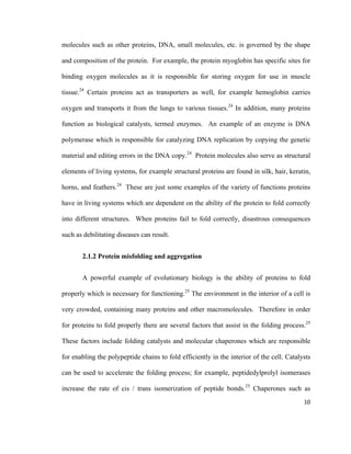 molecules such as other proteins, DNA, small molecules, etc. is governed by the shape
and composition of the protein. For example, the protein myoglobin has specific sites for
binding oxygen molecules as it is responsible for storing oxygen for use in muscle
tissue.24
Certain proteins act as transporters as well, for example hemoglobin carries
oxygen and transports it from the lungs to various tissues.24
In addition, many proteins
function as biological catalysts, termed enzymes. An example of an enzyme is DNA
polymerase which is responsible for catalyzing DNA replication by copying the genetic
material and editing errors in the DNA copy.24
Protein molecules also serve as structural
elements of living systems, for example structural proteins are found in silk, hair, keratin,
horns, and feathers.24
These are just some examples of the variety of functions proteins
have in living systems which are dependent on the ability of the protein to fold correctly
into different structures. When proteins fail to fold correctly, disastrous consequences
such as debilitating diseases can result.
2.1.2 Protein misfolding and aggregation
A powerful example of evolutionary biology is the ability of proteins to fold
properly which is necessary for functioning.25
The environment in the interior of a cell is
very crowded, containing many proteins and other macromolecules. Therefore in order
for proteins to fold properly there are several factors that assist in the folding process.25
These factors include folding catalysts and molecular chaperones which are responsible
for enabling the polypeptide chains to fold efficiently in the interior of the cell. Catalysts
can be used to accelerate the folding process; for example, peptidedylprolyl isomerases
increase the rate of cis / trans isomerization of peptide bonds.25
Chaperones such as
10
 