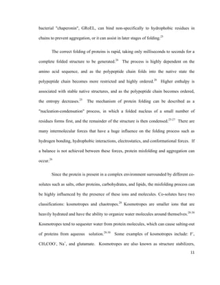 bacterial "chaperonin", GRoEL, can bind non-specifically to hydrophobic residues in
chains to prevent aggregation, or it can assist in later stages of folding.25
The correct folding of proteins is rapid, taking only milliseconds to seconds for a
complete folded structure to be generated.26
The process is highly dependent on the
amino acid sequence, and as the polypeptide chain folds into the native state the
polypeptide chain becomes more restricted and highly ordered.26
Higher enthalpy is
associated with stable native structures, and as the polypeptide chain becomes ordered,
the entropy decreases.25
The mechanism of protein folding can be described as a
"nucleation-condensation" process, in which a folded nucleus of a small number of
residues forms first, and the remainder of the structure is then condensed.25-27
There are
many intermolecular forces that have a huge influence on the folding process such as
hydrogen bonding, hydrophobic interactions, electrostatics, and conformational forces. If
a balance is not achieved between these forces, protein misfolding and aggregation can
occur.26
Since the protein is present in a complex environment surrounded by different co-
solutes such as salts, other proteins, carbohydrates, and lipids, the misfolding process can
be highly influenced by the presence of these ions and molecules. Co-solutes have two
classifications: kosmotropes and chaotropes.28
Kosmotropes are smaller ions that are
heavily hydrated and have the ability to organize water molecules around themselves.28-30
Kosmotropes tend to sequester water from protein molecules, which can cause salting-out
of proteins from aqueous solution.28-30
Some examples of kosmotropes include: F-
,
CH3COO-
, Na+
, and glutamate. Kosmotropes are also known as structure stabilizers,
11
 