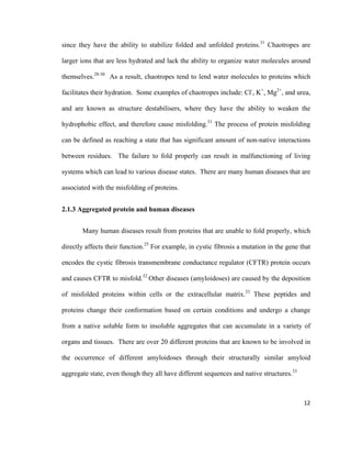 since they have the ability to stabilize folded and unfolded proteins.31
Chaotropes are
larger ions that are less hydrated and lack the ability to organize water molecules around
themselves.28-30
As a result, chaotropes tend to lend water molecules to proteins which
facilitates their hydration. Some examples of chaotropes include: Cl-
, K+
, Mg2+
, and urea,
and are known as structure destabilisers, where they have the ability to weaken the
hydrophobic effect, and therefore cause misfolding.31
The process of protein misfolding
can be defined as reaching a state that has significant amount of non-native interactions
between residues. The failure to fold properly can result in malfunctioning of living
systems which can lead to various disease states. There are many human diseases that are
associated with the misfolding of proteins.
2.1.3 Aggregated protein and human diseases
Many human diseases result from proteins that are unable to fold properly, which
directly affects their function.25
For example, in cystic fibrosis a mutation in the gene that
encodes the cystic fibrosis transmembrane conductance regulator (CFTR) protein occurs
and causes CFTR to misfold.32
Other diseases (amyloidoses) are caused by the deposition
of misfolded proteins within cells or the extracellular matrix.33
These peptides and
proteins change their conformation based on certain conditions and undergo a change
from a native soluble form to insoluble aggregates that can accumulate in a variety of
organs and tissues. There are over 20 different proteins that are known to be involved in
the occurrence of different amyloidoses through their structurally similar amyloid
aggregate state, even though they all have different sequences and native structures.33
12
 
