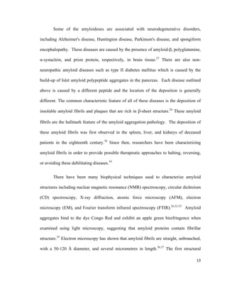Some of the amyloidoses are associated with neurodegenerative disorders,
including Alzheimer's disease, Huntington disease, Parkinson's disease, and spongiform
encephalopathy. These diseases are caused by the presence of amyloid-β, polyglutamine,
α-synuclein, and prion protein, respectively, in brain tissue.27
There are also non-
neuropathic amyloid diseases such as type II diabetes mellitus which is caused by the
build-up of Islet amyloid polypeptide aggregates in the pancreas. Each disease outlined
above is caused by a different peptide and the location of the deposition is generally
different. The common characteristic feature of all of these diseases is the deposition of
insoluble amyloid fibrils and plaques that are rich in β-sheet structure.26
These amyloid
fibrils are the hallmark feature of the amyloid aggregation pathology. The deposition of
these amyloid fibrils was first observed in the spleen, liver, and kidneys of deceased
patients in the eighteenth century.34
Since then, researchers have been characterizing
amyloid fibrils in order to provide possible therapeutic approaches to halting, reversing,
or avoiding these debilitating diseases.34
There have been many biophysical techniques used to characterize amyloid
structures including nuclear magnetic resonance (NMR) spectroscopy, circular dichroism
(CD) spectroscopy, X-ray diffraction, atomic force microscopy (AFM), electron
microscopy (EM), and Fourier transform infrared spectroscopy (FTIR).26,32-35
Amyloid
aggregates bind to the dye Congo Red and exhibit an apple green birefringence when
examined using light microscopy, suggesting that amyloid proteins contain fibrillar
structure.35
Electron microscopy has shown that amyloid fibrils are straight, unbranched,
with a 50-120 Å diameter, and several micrometres in length.36,37
The first structural
13
 