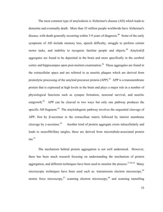 The most common type of amyloidosis is Alzheimer's disease (AD) which leads to
dementia and eventually death. More than 35 million people worldwide have Alzheimer's
disease, with death generally occurring within 3-9 years of diagnosis.40
Some of the early
symptoms of AD include memory loss, speech difficulty, struggle to perform certain
motor tasks, and inability to recognize familiar people and objects.40
Amyloid-β
aggregates are found to be deposited in the brain and more specifically in the cerebral
cortex and hippocampus upon post-mortem examination.26
These aggregates are found in
the extracellular space and are referred to as neuritic plaques which are derived from
proteolytic processing of the amyloid precursor protein (APP).41
APP is a transmembrane
protein that is expressed at high levels in the brain and plays a major role in a number of
physiological functions such as synapse formation, neuronal survival, and neuritic
outgrowth.42
APP can be cleaved in two ways but only one pathway produces the
specific AD fragment.43
The amyloidogenic pathway involves the sequential cleavage of
APP, first by β-secretase in the extracelluar matrix followed by interior membrane
cleavage by γ-secretase.43
Another kind of protein aggregate exists intracellularly and
leads to neurofibrillary tangles, these are derived from microtubule-associated protein
tau.41
The mechanism behind protein aggregation is not well understood. However,
there has been much research focusing on understanding the mechanism of protein
aggregation, and different techniques have been used to monitor the process.27,44,45
Many
microscopic techniques have been used such as: transmission electron microscopy,46
atomic force microscopy,47
scanning electron microscopy,48
and scanning tunnelling
15
 