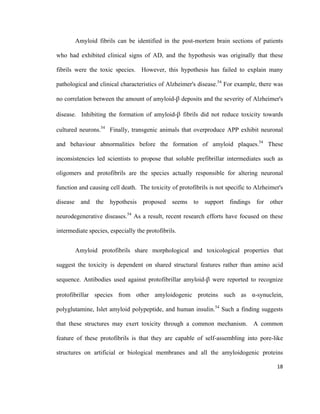 Amyloid fibrils can be identified in the post-mortem brain sections of patients
who had exhibited clinical signs of AD, and the hypothesis was originally that these
fibrils were the toxic species. However, this hypothesis has failed to explain many
pathological and clinical characteristics of Alzheimer's disease.54
For example, there was
no correlation between the amount of amyloid-β deposits and the severity of Alzheimer's
disease. Inhibiting the formation of amyloid-β fibrils did not reduce toxicity towards
cultured neurons.54
Finally, transgenic animals that overproduce APP exhibit neuronal
and behaviour abnormalities before the formation of amyloid plaques.54
These
inconsistencies led scientists to propose that soluble prefibrillar intermediates such as
oligomers and protofibrils are the species actually responsible for altering neuronal
function and causing cell death. The toxicity of protofibrils is not specific to Alzheimer's
disease and the hypothesis proposed seems to support findings for other
neurodegenerative diseases.54
As a result, recent research efforts have focused on these
intermediate species, especially the protofibrils.
Amyloid protofibrils share morphological and toxicological properties that
suggest the toxicity is dependent on shared structural features rather than amino acid
sequence. Antibodies used against protofibrillar amyloid-β were reported to recognize
protofibrillar species from other amyloidogenic proteins such as α-synuclein,
polyglutamine, Islet amyloid polypeptide, and human insulin.54
Such a finding suggests
that these structures may exert toxicity through a common mechanism. A common
feature of these protofibrils is that they are capable of self-assembling into pore-like
structures on artificial or biological membranes and all the amyloidogenic proteins
18
 