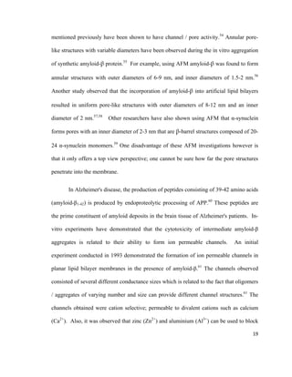 mentioned previously have been shown to have channel / pore activity.54
Annular pore-
like structures with variable diameters have been observed during the in vitro aggregation
of synthetic amyloid-β protein.55
For example, using AFM amyloid-β was found to form
annular structures with outer diameters of 6-9 nm, and inner diameters of 1.5-2 nm.56
Another study observed that the incorporation of amyloid-β into artificial lipid bilayers
resulted in uniform pore-like structures with outer diameters of 8-12 nm and an inner
diameter of 2 nm.57,58
Other researchers have also shown using AFM that α-synuclein
forms pores with an inner diameter of 2-3 nm that are β-barrel structures composed of 20-
24 α-synuclein monomers.59
One disadvantage of these AFM investigations however is
that it only offers a top view perspective; one cannot be sure how far the pore structures
penetrate into the membrane.
In Alzheimer's disease, the production of peptides consisting of 39-42 amino acids
(amyloid-β1-42) is produced by endoproteolytic processing of APP.60
These peptides are
the prime constituent of amyloid deposits in the brain tissue of Alzheimer's patients. In-
vitro experiments have demonstrated that the cytotoxicity of intermediate amyloid-β
aggregates is related to their ability to form ion permeable channels. An initial
experiment conducted in 1993 demonstrated the formation of ion permeable channels in
planar lipid bilayer membranes in the presence of amyloid-β.61
The channels observed
consisted of several different conductance sizes which is related to the fact that oligomers
/ aggregates of varying number and size can provide different channel structures.61
The
channels obtained were cation selective; permeable to divalent cations such as calcium
(Ca2+
). Also, it was observed that zinc (Zn2+
) and aluminium (Al3+
) can be used to block
19
 