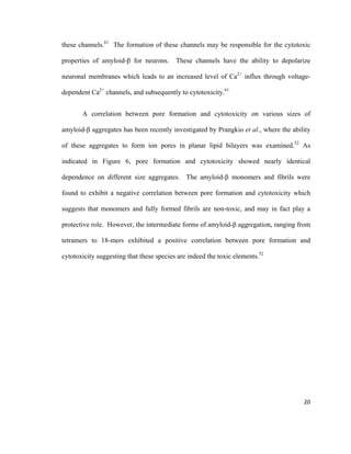 these channels.61
The formation of these channels may be responsible for the cytotoxic
properties of amyloid-β for neurons. These channels have the ability to depolarize
neuronal membranes which leads to an increased level of Ca2+
influx through voltage-
dependent Ca2+
channels, and subsequently to cytotoxicity.61
A correlation between pore formation and cytotoxicity on various sizes of
amyloid-β aggregates has been recently investigated by Prangkio et al., where the ability
of these aggregates to form ion pores in planar lipid bilayers was examined.52
As
indicated in Figure 6, pore formation and cytotoxicity showed nearly identical
dependence on different size aggregates. The amyloid-β monomers and fibrils were
found to exhibit a negative correlation between pore formation and cytotoxicity which
suggests that monomers and fully formed fibrils are non-toxic, and may in fact play a
protective role. However, the intermediate forms of amyloid-β aggregation, ranging from
tetramers to 18-mers exhibited a positive correlation between pore formation and
cytotoxicity suggesting that these species are indeed the toxic elements.52
20
 