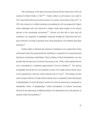 The development of the light microscope allowed the first observation of the cell
structure by Robert Hooke in 1662.20,62
Further studies on cell structure were made in
1831 when Robert Brown proved the existence of a nucleus in the interior of the cell.62
In
1855, the existence of a cellular membrane surrounding the cell was proposed by Negeli,
where undamaged cells were observed to change volume upon changes in the osmotic
pressure of the surrounding environment.62
Overton was then able to show that cell
membranes are composed of amphiphilic molecules through the observation that non-
polar molecules were able to penetrate more easily through the cell membrane than polar
molecules.62
Further studies to determine the structure of membranes were conducted by Gorter
and Grendel where they proposed that the membrane is composed of two monomolecular
lipid layers constituting a lipid bilayer. Direct evidence of these biomembranes was only
possible after the discovery of electron microscopy in the 1950s, which reported that the
cell is surrounded by a membrane approximately 5-10 nm in thickness.62
The electron
micrographs showed that the cell membrane consists of two high electron density layers
(2 nm) separated by a thick low electron density layer (3.5 nm).62
This finding was then
used to propose that the two high electron density layers correspond to polar head groups
of phospholipids covered with protein, and the low electron density layer corresponds to
hydrophobic chains of phospholipids. Further development of electron microscopy
allowed for the observation of additional details to be determined such as the presence of
channels within cell membranes.62
22
 