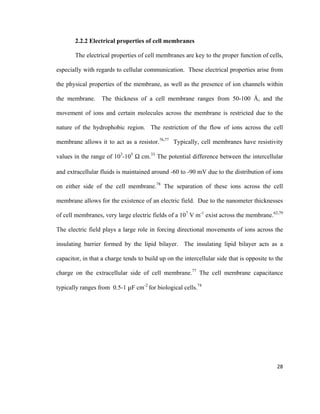 2.2.2 Electrical properties of cell membranes
The electrical properties of cell membranes are key to the proper function of cells,
especially with regards to cellular communication. These electrical properties arise from
the physical properties of the membrane, as well as the presence of ion channels within
the membrane. The thickness of a cell membrane ranges from 50-100 Å, and the
movement of ions and certain molecules across the membrane is restricted due to the
nature of the hydrophobic region. The restriction of the flow of ions across the cell
membrane allows it to act as a resistor.76,77
Typically, cell membranes have resistivity
values in the range of 103
-105
Ω cm.33
The potential difference between the intercellular
and extracellular fluids is maintained around -60 to -90 mV due to the distribution of ions
on either side of the cell membrane.78
The separation of these ions across the cell
membrane allows for the existence of an electric field. Due to the nanometer thicknesses
of cell membranes, very large electric fields of a 107
V m-1
exist across the membrane.62,79
The electric field plays a large role in forcing directional movements of ions across the
insulating barrier formed by the lipid bilayer. The insulating lipid bilayer acts as a
capacitor, in that a charge tends to build up on the intercellular side that is opposite to the
charge on the extracellular side of cell membrane.77
The cell membrane capacitance
typically ranges from 0.5-1 μF cm-2
for biological cells.74
28
 