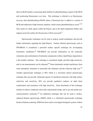 done on BLM models is measuring lipid mobility by photobleaching a region of the BLM
and monitoring fluorescence over time. This technique is referred to as fluorescence
recovery after photobleaching (FRAP) where a fluorescent dye is added to a section of
BLM and subjected to high intensity radiation, which causes photobleaching to occur.98,99
This results in a dark region within the bilayer, and as the lipid components diffuse and
migrate across the surface the fluorescence will be recovered.99
Spectroscopic techniques can be used to analyze model membranes and provide
further information regarding the lipid bilayers. Surface infrared spectroscopy such as
PM-IRRAS is considered a powerful surface specific technique for investigating
biomimetic membranes.86
PM-IRRAS can provide information on the molecular
orientation and conformation of molecular components within a lipid bilayer deposited on
a flat metallic substrate. This technique is considered simple, provides high sensitivity,
and in situ measurements can be obtained.100
Some drawbacks include interference from
water absorption, limitation to atomically flat substrates and the relatively high cost.100
Another spectroscopic technique is SFG which is a non-linear optical spectroscopic
technique that can provide vibrational spectra of interfacial molecules with high surface
selectivity and sensitivity. SFG can provide qualitative analysis on lipid chain
conformation and orientation with high sensitivity. Some drawbacks of this technique
include its relative complexity and costly experimental setups, and it can only probe non-
centrosymmetric molecules.100
An additional technique that can be used is surface-
enhanced Raman spectroscopy (SERS) which is a vibrational spectroscopic technique
based on Raman scattering. SERS has been used to investigate biological systems without
37
 