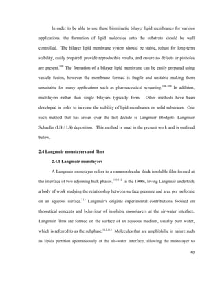 In order to be able to use these biomimetic bilayer lipid membranes for various
applications, the formation of lipid molecules onto the substrate should be well
controlled. The bilayer lipid membrane system should be stable, robust for long-term
stability, easily prepared, provide reproducible results, and ensure no defects or pinholes
are present.108
The formation of a bilayer lipid membrane can be easily prepared using
vesicle fusion, however the membrane formed is fragile and unstable making them
unsuitable for many applications such as pharmaceutical screening.108-109
In addition,
multilayers rather than single bilayers typically form. Other methods have been
developed in order to increase the stability of lipid membranes on solid substrates. One
such method that has arisen over the last decade is Langmuir Blodgett- Langmuir
Schaefer (LB / LS) deposition. This method is used in the present work and is outlined
below.
2.4 Langmuir monolayers and films
2.4.1 Langmuir monolayers
A Langmuir monolayer refers to a monomolecular thick insoluble film formed at
the interface of two adjoining bulk phases.110-112
In the 1900s, Irving Langmuir undertook
a body of work studying the relationship between surface pressure and area per molecule
on an aqueous surface.113
Langmuir's original experimental contributions focused on
theoretical concepts and behaviour of insoluble monolayers at the air-water interface.
Langmuir films are formed on the surface of an aqueous medium, usually pure water,
which is referred to as the subphase.112,113
Molecules that are amphiphilic in nature such
as lipids partition spontaneously at the air-water interface, allowing the monolayer to
40
 
