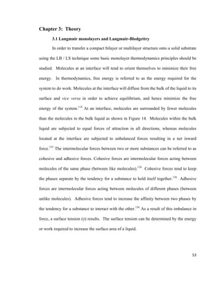 Chapter 3: Theory
3.1 Langmuir monolayers and Langmuir-Blodgettry
In order to transfer a compact bilayer or multilayer structure onto a solid substrate
using the LB / LS technique some basic monolayer thermodynamics principles should be
studied. Molecules at an interface will tend to orient themselves to minimize their free
energy. In thermodynamics, free energy is referred to as the energy required for the
system to do work. Molecules at the interface will diffuse from the bulk of the liquid to its
surface and vice versa in order to achieve equilibrium, and hence minimize the free
energy of the system.114
At an interface, molecules are surrounded by fewer molecules
than the molecules in the bulk liquid as shown in Figure 14. Molecules within the bulk
liquid are subjected to equal forces of attraction in all directions, whereas molecules
located at the interface are subjected to unbalanced forces resulting in a net inward
force.135
The intermolecular forces between two or more substances can be referred to as
cohesive and adhesive forces. Cohesive forces are intermolecular forces acting between
molecules of the same phase (between like molecules).136
Cohesive forces tend to keep
the phases separate by the tendency for a substance to hold itself together.136
Adhesive
forces are intermolecular forces acting between molecules of different phases (between
unlike molecules). Adhesive forces tend to increase the affinity between two phases by
the tendency for a substance to interact with the other.136
As a result of this imbalance in
force, a surface tension (γ) results. The surface tension can be determined by the energy
or work required to increase the surface area of a liquid.
53
 