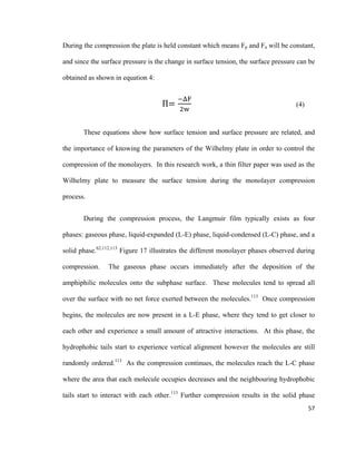 During the compression the plate is held constant which means Fp and Fa will be constant,
and since the surface pressure is the change in surface tension, the surface pressure can be
obtained as shown in equation 4:
Π=
−ΔF
2w
(4)
These equations show how surface tension and surface pressure are related, and
the importance of knowing the parameters of the Wilhelmy plate in order to control the
compression of the monolayers. In this research work, a thin filter paper was used as the
Wilhelmy plate to measure the surface tension during the monolayer compression
process.
During the compression process, the Langmuir film typically exists as four
phases: gaseous phase, liquid-expanded (L-E) phase, liquid-condensed (L-C) phase, and a
solid phase.62,112,113
Figure 17 illustrates the different monolayer phases observed during
compression. The gaseous phase occurs immediately after the deposition of the
amphiphilic molecules onto the subphase surface. These molecules tend to spread all
over the surface with no net force exerted between the molecules.113
Once compression
begins, the molecules are now present in a L-E phase, where they tend to get closer to
each other and experience a small amount of attractive interactions. At this phase, the
hydrophobic tails start to experience vertical alignment however the molecules are still
randomly ordered.113
As the compression continues, the molecules reach the L-C phase
where the area that each molecule occupies decreases and the neighbouring hydrophobic
tails start to interact with each other.113
Further compression results in the solid phase
57
 
