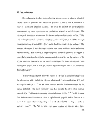 3.2 Electrochemistry
Electrochemistry involves using electrical measurements to observe chemical
effects. Electrical quantities such as current, potential, or charge can be monitored in
order to understand chemical systems. In order to conduct an electrochemical
measurement two main components are required: an electrolyte and electrodes. The
electrolyte is an aqueous salt solution that has the ability to allow current to flow.137
The
ideal electrolyte solution is prepared using highly purified reagents, it should have a high
concentration ionic strength (0.01-1.0 M), and it should not react with the analyte.137
The
presence of oxygen in the electrolyte solution can cause problems while performing
electrochemistry. For example, a large background current is produced as oxygen is
reduced which can interfere with the measurement of the analyte, and the products of the
oxygen reduction may also affect the electrochemical process under investigation. The
electrolyte is purged with an inert gas, such as argon or nitrogen, prior to use, to remove
dissolved oxygen.137
There are three different electrodes present in a typical electrochemical cell used
for voltammetry, which include the reference electrode (RE), counter electrode (CE), and
working electrode (WE).138
The RE has a constant potential that is not affected by the
applied potential. The most commonly used REs include the silver-silver chloride
electrode (Ag / AgCl) and the saturated calomel electrode (SCE).137,138
The CE is made
from an inert conductive material, such as a platinum or graphite, and its function is to
complete the electrical circuit; by acting as an anode when the WE is acting as a cathode
and vice versa.139
The WE is where the redox reaction of interest takes place.
59
 