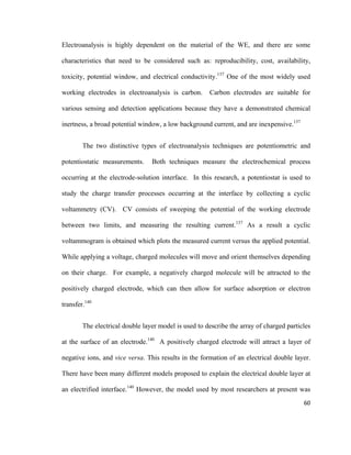 Electroanalysis is highly dependent on the material of the WE, and there are some
characteristics that need to be considered such as: reproducibility, cost, availability,
toxicity, potential window, and electrical conductivity.137
One of the most widely used
working electrodes in electroanalysis is carbon. Carbon electrodes are suitable for
various sensing and detection applications because they have a demonstrated chemical
inertness, a broad potential window, a low background current, and are inexpensive.137
The two distinctive types of electroanalysis techniques are potentiometric and
potentiostatic measurements. Both techniques measure the electrochemical process
occurring at the electrode-solution interface. In this research, a potentiostat is used to
study the charge transfer processes occurring at the interface by collecting a cyclic
voltammetry (CV). CV consists of sweeping the potential of the working electrode
between two limits, and measuring the resulting current.137
As a result a cyclic
voltammogram is obtained which plots the measured current versus the applied potential.
While applying a voltage, charged molecules will move and orient themselves depending
on their charge. For example, a negatively charged molecule will be attracted to the
positively charged electrode, which can then allow for surface adsorption or electron
transfer.140
The electrical double layer model is used to describe the array of charged particles
at the surface of an electrode.140
A positively charged electrode will attract a layer of
negative ions, and vice versa. This results in the formation of an electrical double layer.
There have been many different models proposed to explain the electrical double layer at
an electrified interface.140
However, the model used by most researchers at present was
60
 